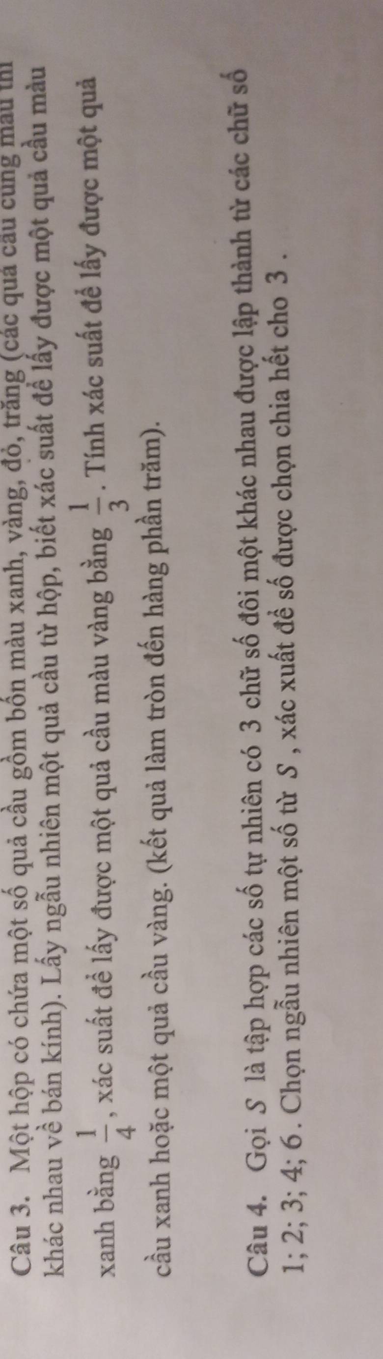 Một hộp có chứa một số quả cầu gồm bốn màu xanh, vàng, đỏ, trăng (các quả câu cùng mẫu thị 
khác nhau về bán kính). Lấy ngẫu nhiên một quả cầu từ hộp, biết xác suất để lấy được một quả cầu màu 
xanh bằng  1/4  , xác suất đề lấy được một quả cầu màu vàng bằng  1/3 . Tính xác suất để lấy được một quả 
cầu xanh hoặc một quả cầu vàng. (kết quả làm tròn đến hàng phần trăm). 
Câu 4. Gọi S là tập hợp các số tự nhiên có 3 chữ số đôi một khác nhau được lập thành từ các chữ số
1; 2; 3; 4; 6. Chọn ngẫu nhiên một số từ S , xác xuất để số được chọn chia hết cho 3.