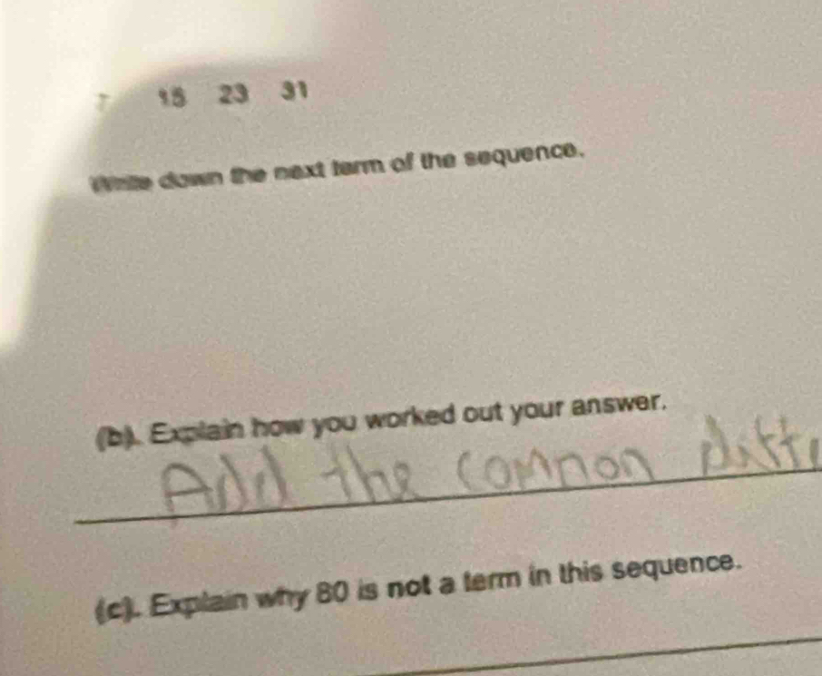 15 23 31 
Write down the next tarm of the sequence. 
_ 
(b). Explain how you worked out your answer. 
_ 
(c). Explain why 80 is not a term in this sequence.
