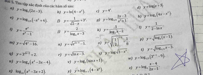 Tìm tập xác định của các hàm số sau:
d) y=log |x+3|.
a) y=log _5(2x-3). b) y=ln (4-x^2). c) y=4^x.
e) y=log _1/5(-x^2+4). y= 1/sqrt(2-x) +3^x. g) y=log _1/3 (2x-3)/x^2+1 . h) y=log _2(4x-x^2).
i) y= e^x/e^x-1 . j) y=frac 2log _4x-3. k) y=frac 1log _2x-2. 1) y= 1/2-ln x .
m) y=sqrt(4^x-16). n) y=sqrt(e^(2x-1)-1). o) y=sqrt((frac 1)2)^x-2- 1/8 . p) y=sqrt(log _3)(x-1).
q) y=3^(sqrt(x-2))+2. r) y=sqrt(ln x-3). s) y=log sqrt(3-x^2). t) y=sqrt(log _1/3)x-3.
u) y=log _4(x^2-3x-4). v) y=log _3(sin x+1). w) y=log _1/2(3^(x-1)-9).
log _2x(x^2-3x+2). y) y=log _x-1(4-x^2). z) y=log _x (x-4)/2x-1 .