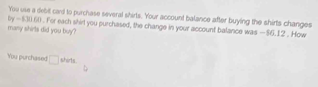 You use a debit card to purchase several shirts. Your account balance after buying the shirts changes 
by -830.00. For each shirt you purchased, the change in your account balance was —$6.12. How 
many shirls did you buy? 
You purchased □ shirts.