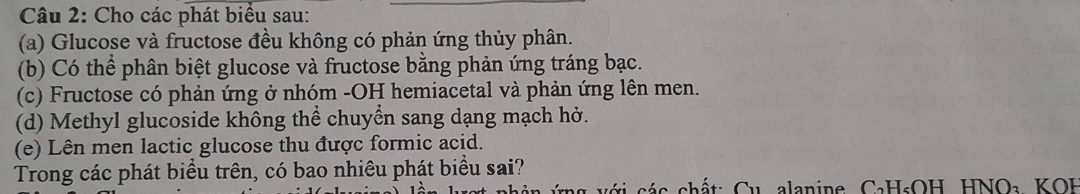 Cho các phát biểu sau: 
(a) Glucose và fructose đều không có phản ứng thủy phân. 
(b) Có thể phân biệt glucose và fructose bằng phản ứng tráng bạc. 
(c) Fructose có phản ứng ở nhóm -OH hemiacetal và phản ứng lên men. 
(d) Methyl glucoside không thể chuyển sang dạng mạch hở. 
(e) Lên men lactic glucose thu được formic acid. 
Trong các phát biểu trên, có bao nhiêu phát biểu sai? 
ng v ới các chất: Cu alanine C₃H₅OH HNO₃ KOH