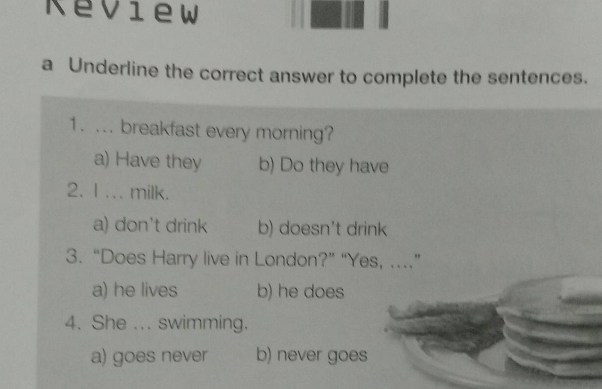 Keview
a Underline the correct answer to complete the sentences.
1. ... breakfast every morning?
a) Have they b) Do they have
2. 1.. milk.
a) don't drink b) doesn't drink
3. “Does Harry live in London?” “Yes, .”
a) he lives b) he does
4. She ... swimming.
a) goes never b) never goes