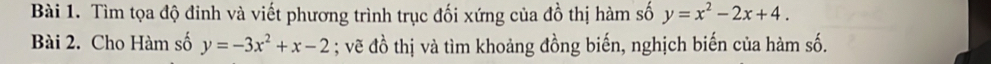 Tìm tọa độ đinh và viết phương trình trục đối xứng của đồ thị hàm số y=x^2-2x+4. 
Bài 2. Cho Hàm số y=-3x^2+x-2; vẽ đồ thị và tìm khoảng đồng biến, nghịch biến của hàm số.