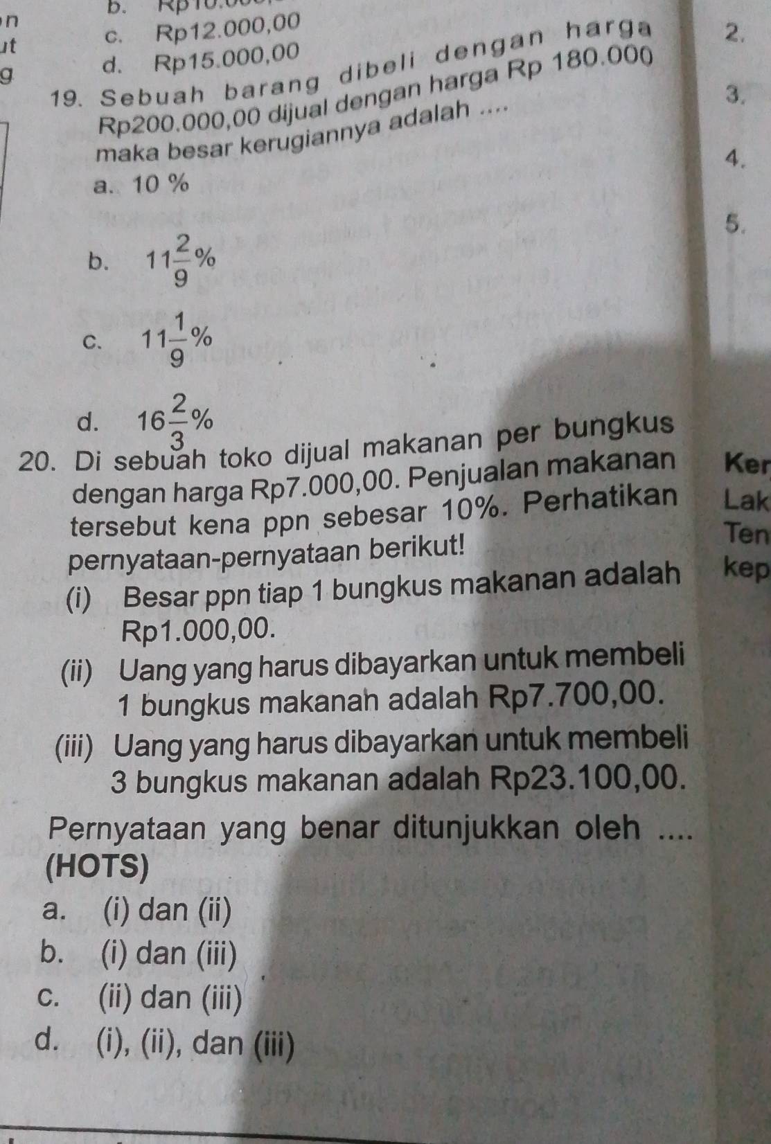 B. Rp10.00
n
ut c. Rp12.000,00
2.
d. Rp15.000,00
19. Sebuah barang dibeli dengan harga
g
3.
Rp200.000,00 dijual dengan harga Rp 180.000
maka besar kerugiannya adalah ....
4.
a. 10 %
5.
b. 11 2/9 %
C. 11 1/9 %
d. 16 2/3 %
20. Di sebuah toko dijual makanan per bungkus
dengan harga Rp7.000,00. Penjualan makanan Ker
tersebut kena ppn sebesar 10%. Perhatikan Lak
pernyataan-pernyataan berikut!
Ten
(i) Besar ppn tiap 1 bungkus makanan adalah kep
Rp1.000,00.
(ii) Uang yang harus dibayarkan untuk membeli
1 bungkus makanah adalah Rp7.700,00.
(iii) Uang yang harus dibayarkan untuk membeli
3 bungkus makanan adalah Rp23.100,00.
Pernyataan yang benar ditunjukkan oleh ....
(HOTS)
a. (i) dan (ii)
b. (i) dan (iii)
c. (ii) dan (iii)
d. (i), (ii), dan (iii)