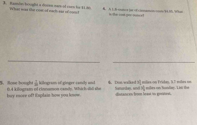 Ramòn bought a dozen ears of corn for $1.80. 4. A 1.8-ounce jar of cinnamon costs $4.05. What 
What was the cost of each ear of corn? is the cost per ounce? 
_ 
_ 
5. Rose bought  7/20  kilogram of ginger candy and 6. Don walked 3 3/5  miles on Friday, 3.7 miles on
0.4 kilogram of cinnamon candy. Which did she Saturday, and 3 5/8  miles on Sunday. List the 
buy more of? Explain how you know. distances from least to greatest.