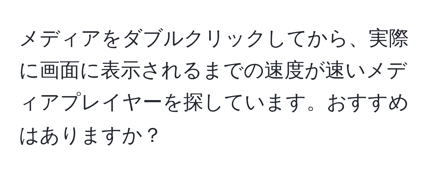 メディアをダブルクリックしてから、実際に画面に表示されるまでの速度が速いメディアプレイヤーを探しています。おすすめはありますか？