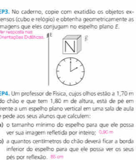 EP3. No caderno, copie com exatidão os objetos ex- 
ensos (cubo e relógio) e obtenha geometricamente as 
magens que eles conjugam no espelho plano E. 
Ver resocsta nat 
Dientações Didáticas E 
EP4. Um professor de Física, cujos olhos estão a 1,70 m
do chão e que tem 1,80 m de altura, está de pé em 
frente a um espelho plano vertical em uma sala de aula 
e pede aos seus alunos que calculem: 
) o tamanho mínimo do espelho para que ele possa 
ver sua imagern refletida por inteiro; 0.90 m
o) a quantos centímetros do chão deverá ficar a borda 
inferior do espelho para que ele possa ver os seus 
pés por reflexão. 85 om