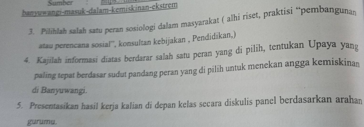 Sumber : 
banyuwangi-masuk-dalam-kemiskinan-ekstrem 
3. Pilihlah salah satu peran sosiologi dalam masyarakat ( alhi riset, praktisi “pembangunan 
atau perencana sosial”', konsultan kebijakan , Pendidikan,) 
4. Kajilah informasi diatas berdarar salah satu peran yang di pilih, tentukan Upaya yang 
paling tepat berdasar sudut pandang peran yang di pilih untuk menekan angga kemiskinan 
di Banyuwangi. 
5. Presentasikan hasil kerja kalian di depan kelas secara diskulis panel berdasarkan arahan 
gurumu.