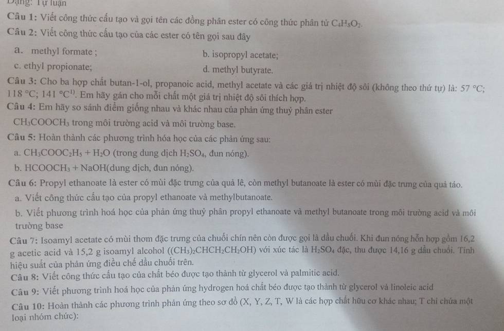 Đạng: Tự luận
Câu 1: Viết công thức cấu tạo và gọi tên các đồng phân ester có công thức phân tử C_4H_8O_2.
Câu 2: Viết công thức cấu tạo của các ester có tên gọi sau đây
a. methyl formate ; b. isopropyl acetate;
c. ethyl propionate; d. methyl butyrate.
Câu 3: Cho ba hợp chất butan-1-ol, propanoic acid, methyl acetate và các giá trị nhiệt độ sôi (không theo thứ tự) là: 57°C;
118°C;141°C^(1)) 7. Em hãy gán cho mỗi chất một giá trị nhiệt độ sôi thích hợp.
Câu 4: Em hãy so sánh điểm giống nhau và khác nhau của phản ứng thuỷ phân ester
CH₃C COOCH_3 trong môi trường acid và môi trường base.
Câu 5: Hoàn thành các phương trình hóa học của các phản ứng sau:
a. CH_3COOC_2H_5+H_2O (trong dung dịch H_2SO_4 , dun nóng).
b. HCOOCH_3+NaOH I(dung dịch, đun nóng).
Câu 6: Propyl ethanoate là ester có mùi đặc trưng của quả lê, còn methyl butanoate là ester có mùi đặc trưng của quả táo.
a. Viết công thức cầu tạo của propyl ethanoate và methylbutanoate.
b. Viết phương trình hoá học của phản ứng thuỷ phân propyl ethanoate và methyl butanoate trong môi trường acid và môi
trường base
Câu 7: Isoamyl acetate có mùi thơm đặc trưng của chuối chín nên còn được gọi là dầu chuối. Khi đun nóng hỗn hợp gồm 16,2
g acetic acid và 15,2 g isoamyl alcohol ((CH_3)_2CHCH_2CH_2OH) với xúc tác là H_2SO_4dac :, thu được 14,16 g dầu chuồi. Tính
hiệu suất của phản ứng điều chế dầu chuối trên.
Câu 8: Viết công thức cấu tạo của chất béo được tạo thành từ glycerol và palmitic acid.
Câu 9: Viết phương trình hoá học của phản ứng hydrogen hoá chất béo được tạo thành từ glycerol và linoleic acid
Câu 10: Hoàn thành các phương trình phản ứng theo sơ đồ (X () Y, Z, T, W là các hợp chất hữu cơ khác nhau; T chi chứa một
loại nhóm chức):