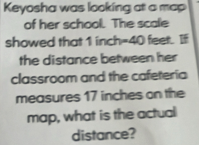 Keyosha was looking at a map 
of her school. The scale 
showed that 1 inch=40 feet. If 
the distance between her 
classroom and the cafeteria 
measures 17 inches on the 
map, what is the actual 
distance?