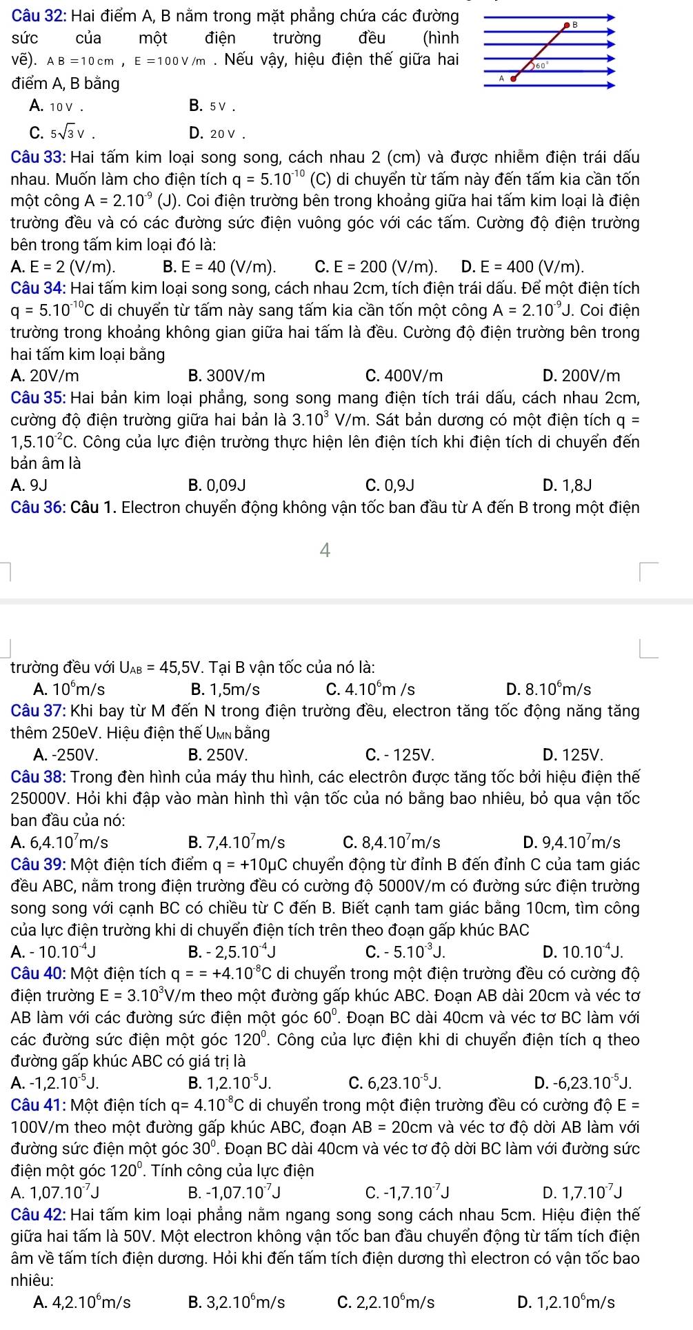 Hai điểm A, B nằm trong mặt phẳng chứa các đường
sức của một điện trường đều (hình
vẽ). AB=10cm,E=100V/m. Nếu vậy, hiệu điện thế giữa hai
điểm A, B bằng
A. 10V.
B. 5V
C. 5sqrt(3)V. D. 20V.
Câu 33: Hai tấm kim loại song song, cách nhau 2 (cm) và được nhiễm điện trái dấu
nhau. Muốn làm cho điện tích q=5.10^(-10) (C) di chuyển từ tấm này đến tấm kia cần tốn
một công A=2.10^(-9) (J) ). Coi điện trường bên trong khoảng giữa hai tấm kim loại là điện
trường đều và có các đường sức điện vuông góc với các tấm. Cường độ điện trường
bên trong tấm kim loại đó là:
A. E=2(V/m) B. E=40(V/m). C. E=200(V/m). D. E=400(V/m).
Câu 34: Hai tấm kim loại song song, cách nhau 2cm, tích điện trái dấu. Để một điện tích
q=5.10^(-10)C di chuyển từ tấm này sang tấm kia cần tốn một công A=2.10^(-9)J. Coi điện
trường trong khoảng không gian giữa hai tấm là đều. Cường độ điện trường bên trong
hai tấm kim loại bằng
A. 20V/m B. 300V/m C. 400V/m D. 200V/m
Câu 35: Hai bản kim loại phẳng, song song mang điện tích trái dấu, cách nhau 2cm,
cường độ điện trường giữa hai bản là 3.10^3 V /n h. Sát bản dương có một điện tích q=
1,5.10^(-2)C C. Công của lực điện trường thực hiện lên điện tích khi điện tích di chuyển đến
bản âm là
A. 9J B. 0,09J C. 0,9J D. 1,8J
Câu 36: Câu 1. Electron chuyển động không vận tốc ban đầu từ A đến B trong một điện
4
trường đều với U_AB=45,5V.. Tại B vận tốc của nó là:
A. 10^6m h/s B. 1,5m/s C. 4.10^6m/s D. 8.10^6m/s
Câu 37: Khi bay từ M đến N trong điện trường đều, electron tăng tốc động năng tăng
thêm 250eV. Hiệu điện thế Umn bằng
A. -250V. B. 250V. C. - 125V. D. 125V.
Câu 38: Trong đèn hình của máy thu hình, các electrôn được tăng tốc bởi hiệu điện thế
25000V. Hỏi khi đập vào màn hình thì vận tốc của nó bằng bao nhiêu, bỏ qua vận tốc
ban đầu của nó:
A. 6,4.10’m/s B. 7,4.10^7m/s C. 8,4.10⁷m/s D. 9,4.10⁷m/s
Câu 39: Một điện tích điểm q=+10mu C chuyển động từ đỉnh B đến đỉnh C của tam giác
đều ABC, nằm trong điện trường đều có cường độ 5000V/m có đường sức điện trường
song song với cạnh BC có chiều từ C đến B. Biết cạnh tam giác bằng 10cm, tìm công
của lực điện trường khi di chuyển điện tích trên theo đoạn gấp khúc BAC
A. -10.10^(-4)J B. -2,5.10^(-4)J C. -5.10^(-3)J. D. 10.10^(-4)J.
Câu 40: Một điện tích q==+4.10^(-8)C di chuyển trong một điện trường đều có cường độ
điện trường E=3.10^3V V/m theo một đường gấp khúc ABC. Đoạn AB dài 20cm và véc tơ
AB làm với các đường sức điện một góc 60°. Đoạn BC dài 40cm và véc tơ BC làm với
các đường sức điện một góc 120°. Công của lực điện khi di chuyển điện tích q theo
đường gấp khúc ABC có giá trị là
A. -1,2.10^(-5)J. B. 1,2.10^(-5)J. C. 6,23.10^(-5)J. D. -6,23.10^(-5)J.
Câu 41: Một điện tích q=4.10^(-8)C di chuyển trong một điện trường đều có cường d hat OE=
100V/m theo một đường gấp khúc ABC, đoạn AB=20cm và véc tơ độ dời AB làm với
đường sức điện một góc 30°. Đoạn BC dài 40cm và véc tơ độ dời BC làm với đường sức
điện một góc 120°. Tính công của lực điện
A. 1,07.10^(-7)J B. -1,07.10^(-7)J C. -1,7.10^(-7)J D. 1,7.10^(-7)J
Câu 42: Hai tấm kim loại phẳng nằm ngang song song cách nhau 5cm. Hiệu điện thế
giữa hai tấm là 50V. Một electron không vận tốc ban đầu chuyển động từ tấm tích điện
âm về tấm tích điện dương. Hỏi khi đến tấm tích điện dương thì electron có vận tốc bao
nhiêu:
A. 4,2.10°m/s B. 3,2.10°m/s C. 2,2.10°m/s D. 1,2.10^6m/s