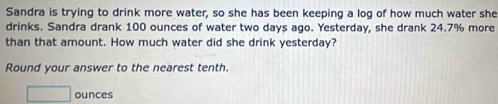 Sandra is trying to drink more water, so she has been keeping a log of how much water she 
drinks. Sandra drank 100 ounces of water two days ago. Yesterday, she drank 24.7% more 
than that amount. How much water did she drink yesterday? 
Round your answer to the nearest tenth.
□ ounces