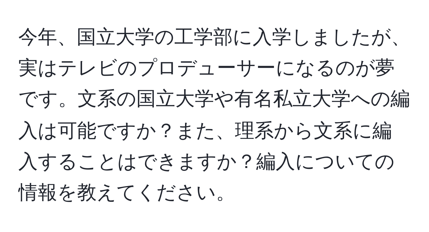 今年、国立大学の工学部に入学しましたが、実はテレビのプロデューサーになるのが夢です。文系の国立大学や有名私立大学への編入は可能ですか？また、理系から文系に編入することはできますか？編入についての情報を教えてください。