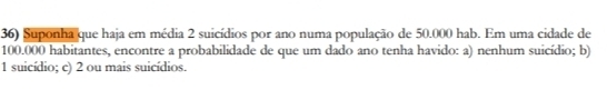 Suponha que haja em média 2 suicídios por ano numa população de 50.000 hab. Em uma cidade de
100.000 habitantes, encontre a probabilidade de que um dado ano tenha havido: a) nenhum suicídio; b) 
1 suicídio; c) 2 ou mais suicídios.