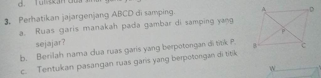 Tuliskan đua sin 
3. Perhatikan jajargenjang ABCD di samping. 
a. Ruas garis manakah pada gambar di samping yang 
sejajar? 
b. Berilah nama dua ruas garis yang berpotongan di titik P. 
c. Tentukan pasangan ruas garis yang berpotongan di titik 
W