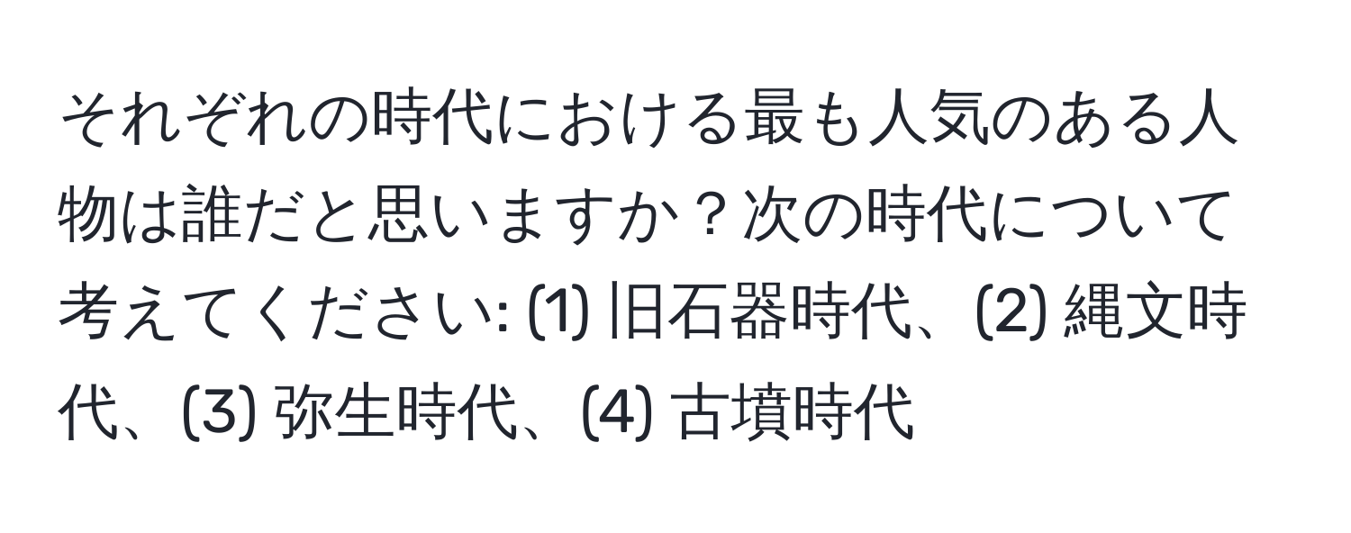 それぞれの時代における最も人気のある人物は誰だと思いますか？次の時代について考えてください: (1) 旧石器時代、(2) 縄文時代、(3) 弥生時代、(4) 古墳時代