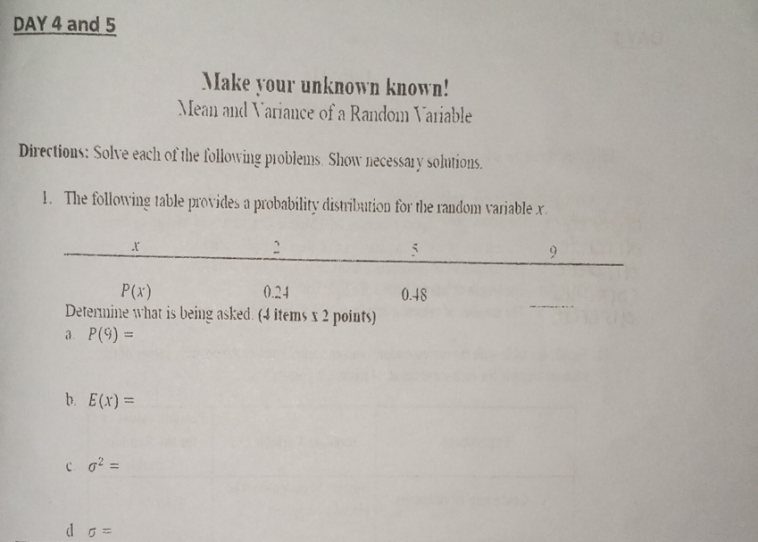 DAY 4 and 5
Make your unknown known!
Mean and Variance of a Random Variable
Directions: Solve each of the following problems. Show necessary solutions.
1. The following table provides a probability distribution for the random variable x
asked. (4 items x 2 points)
a. P(9)=
b. E(x)=
c sigma^2=
d sigma =