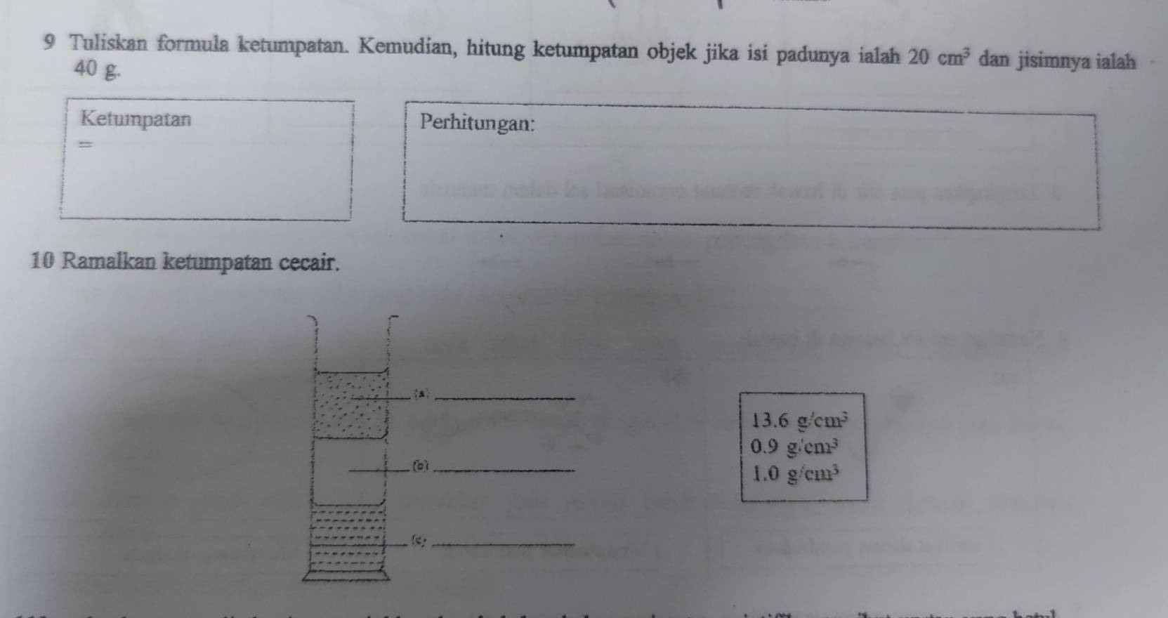 Tuliskan formula ketumpatan. Kemudian, hitung ketumpatan objek jika isi padunya ialah 20cm^3 dan jisimnya ialah
40 g. 
Ketunpatan Perhitungan: 
= 
10 Ramalkan ketumpatan cecair. 
a_
13.6g/cm^3
0.9g/cm^3
(b)_
1.0g/cm^3
_(