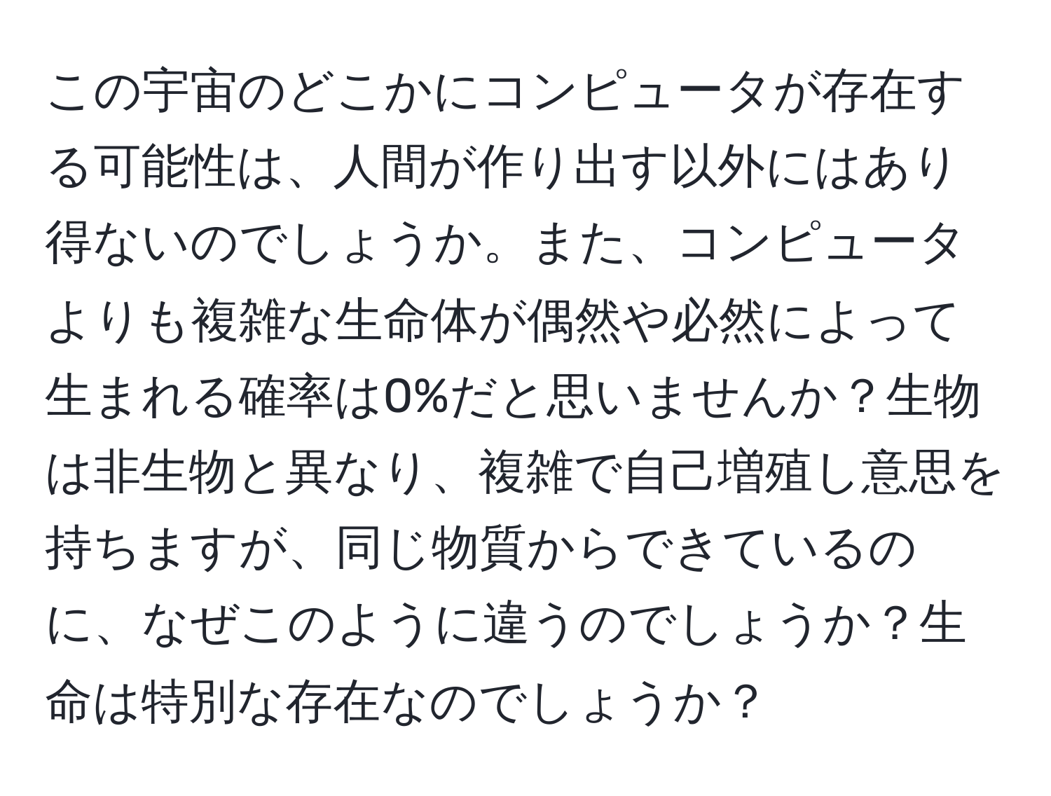 この宇宙のどこかにコンピュータが存在する可能性は、人間が作り出す以外にはあり得ないのでしょうか。また、コンピュータよりも複雑な生命体が偶然や必然によって生まれる確率は0%だと思いませんか？生物は非生物と異なり、複雑で自己増殖し意思を持ちますが、同じ物質からできているのに、なぜこのように違うのでしょうか？生命は特別な存在なのでしょうか？