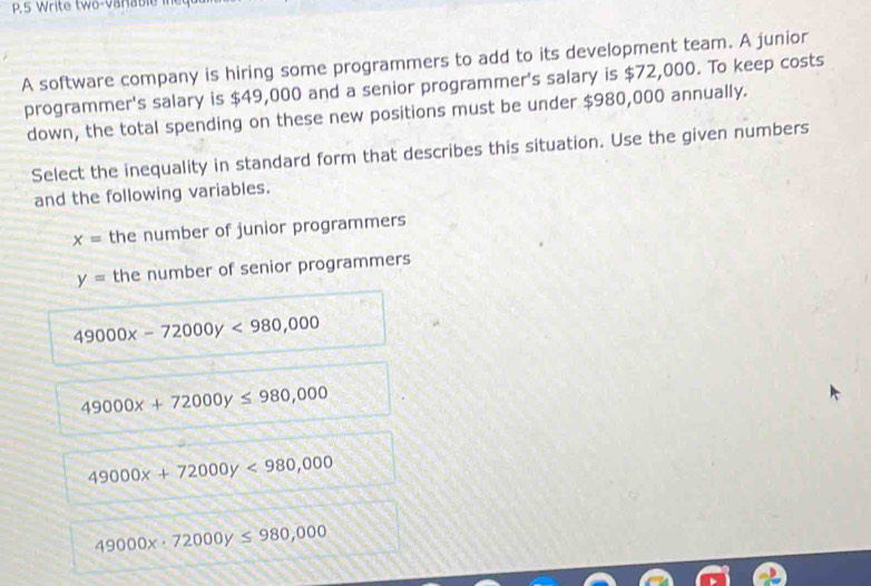 A software company is hiring some programmers to add to its development team. A junior
programmer's salary is $49,000 and a senior programmer's salary is $72,000. To keep costs
down, the total spending on these new positions must be under $980,000 annually.
Select the inequality in standard form that describes this situation. Use the given numbers
and the following variables.
x= the number of junior programmers
y= the number of senior programmers
49000x-72000y<980,000
49000x+72000y≤ 980,000
49000x+72000y<980,000
49000x· 72000y≤ 980,000