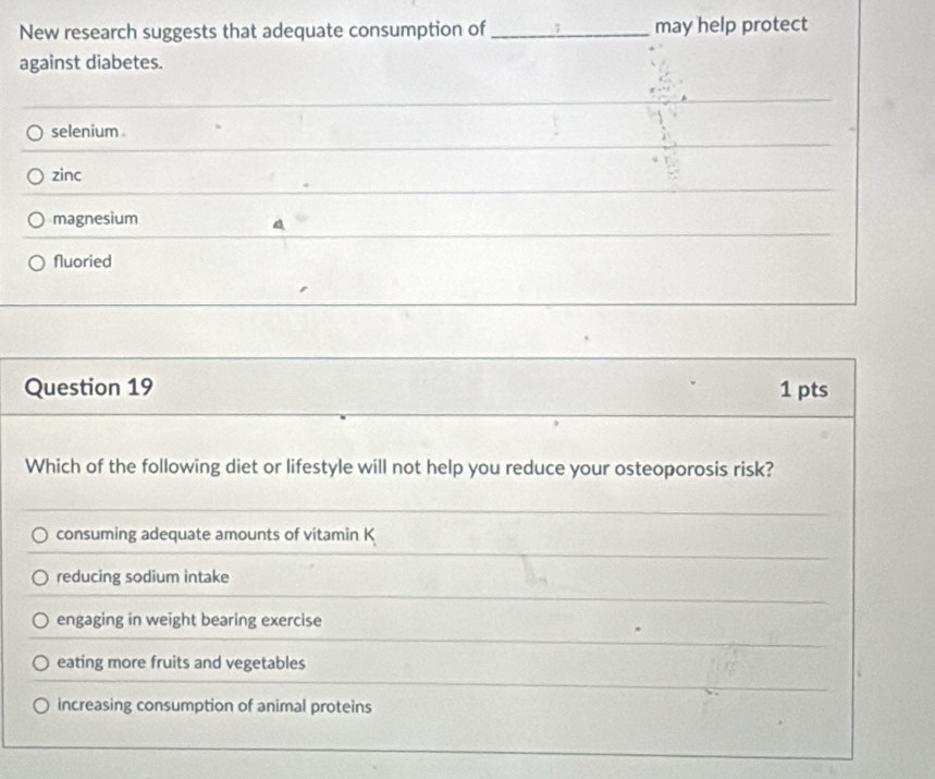 New research suggests that adequate consumption of _may help protect
against diabetes.
selenium .
zinc
magnesium
a
Nluoried
Question 19 1 pts
Which of the following diet or lifestyle will not help you reduce your osteoporosis risk?
consuming adequate amounts of vitamin K
reducing sodium intake
engaging in weight bearing exercise
eating more fruits and vegetables
increasing consumption of animal proteins