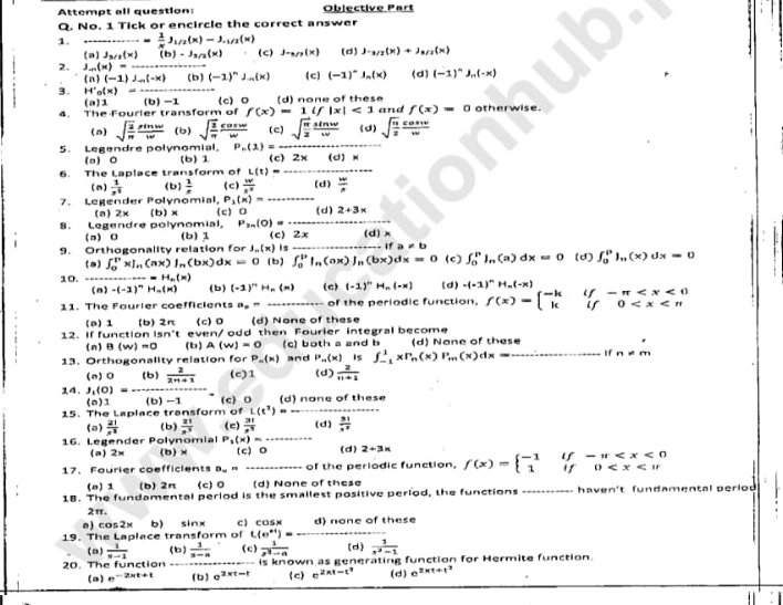 Attempt all question: Objective Part
Q. No. 1 Tick or encircle the correct answer
1....= 1/x J_1/2(x)-J_1/2(x) (c) J-x/y(x) (d) J· _M/2(x)+J_M/2(x)
(a)J_3/2(x)(b)-J_3/2(x)
2. J_-n(x)=
(n)(-1)J_n(-x) (b) (-1)^nJ_n(x) (c) (-1)^n ln(x) (d) (-1)^n _n(-x)
3. H'_o(x)= (b) -1 _(c)0 (d) none of these
(a)1
4. The Fourier transform of f(x)=1if|x|<1</tex> and f(x)=0 otherwise.
_
(a) sqrt(frac 2)π  sin w/w  (b) sqrt(frac 1)π  cos w/w  (c) sqrt(frac π )2 sin w/w  (d) sqrt(frac n)2 cos w/w 
P_n(1)=-
5. Legendre polynomial, (b) 1 (c) 2x (d) x
(a)0
L(t)= _
6. The Laplace transform of (c)  w/x^n  (d)  w/n 
(a)  1/x^1  (b)  1/e 
7. Legender Polynomial, P_1(x)=
_
(a) 2x (b)×
B  
Legendre polynomial, (c) 0 _(d) 2+3*
P_3n(0)=
(a) 0 (b) 1 c 2x (d)x
9. Orthogonality relation for J.(x) is _If a ∠ b (c) ∈t _0^(nln (a)dx=0 (d) ∈t _0^0)_n)(x)dx=0
(a) ∈t _0^(D* I_n)(ax)I_n(bx)dx=0 (b) ∈t _0^(b|_n)(ax)|_n(bx)dx=0
10.......H_n(x) (b) (-1)^nH_n(n) (C) (-1)^nH_n(-x) (d) -(-1)^nH_n(-x) f(x)=beginarrayl -kif-π
(n)-(-2)^nH_n(x)
11. The Fourier coefficients a_2= of the periodic function.
(a) 1 (b) 2π (c) 0 d) None of these
12. If function 5n't to V en/ odd then Fourier integral become
(n) B(w)=0 (b) A(w)=0 (c) both a and b (d) Nane of these
13. Orthogonality relation for P_n(x) and P_m(x) is ∈t _(-1)^1xP_n(x)P_m(x)dx __If n!= m
(n)0 (b)  2/2n+1  (c)1 (d)  2/n+1 
14. J_1(0)= (b) -1 (c) D
(0)1
15. The Laplace transform of L(t^2)= (d) none of these
(a)  21/x^3  (b)  21/x^3  (c)  31/e^3  (d)  31/x^2 
16. Legender Polynomial P_1(x)=- (d) 2+3x
(a) 2= (b)× (c) 。
17. Faurier coefficients B_0= _of the periodic function, f(x)=beginarrayl -1if-π
(o) 1 (b)2π (c) 0 (d) None of these
18. The fundamental period is the smallest positive period, the functions   h a ven 't fu n damen tal peri o d 
2π.
=c 2 -mu b) sinx c) cos× d) none of these
19. The Laplace transform of t(e^(n+1))= _(d)  1/x^2-1 
(a)  1/y-1  (b)  1/s-a  (c)  1/x^2-a 
20. The function is known as generating function for Hermite function.
(a) e^(-2xt+1) (b) e^(2xt-1) (c) e^(2* t-t^9) (d) e^(2xt+t^2)