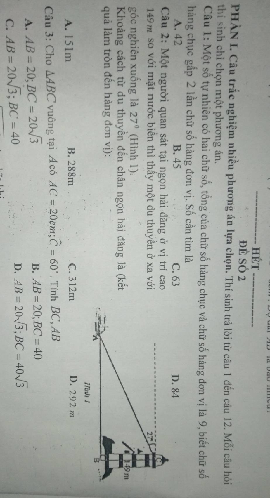 hÉt_
đè SÓ 2
PHÀN I. Câu trắc nghiệm nhiều phương án lựa chọn. Thí sinh trả lời từ câu 1 đến câu 12. Mỗi câu hỏi
thí sinh chỉ chọn một phương án.
Câu 1: Một số tự nhiên có hai chữ số, tổng của chữ số hàng chục và chữ số hàng đơn vị là 9, biết chữ số
hàng chục gấp 2 lần chữ số hàng đơn vị. Số cần tìm là
A. 42 B. 45 C. 63
Câu 2: Một người quan sát tại ngọn hải đăng ở vị trí cao
149m so với mặt nước biển thì thấy một du thuyền ở xa với
góc nghiên xuống là 27° (Hình 1).
Khoảng cách từ du thuyền đến chân ngọn hải đăng là (kết
quả làm tròn đến hàng đơn vị):
A. 151m B. 288m C. 312m D. 292 m
Câu 3: Cho △ ABC vuông tại A có AC=20cm; widehat C=60°. Tính BC, AB
A. AB=20; BC=20sqrt(3)
B. AB=20; BC=40
C. AB=20sqrt(3); BC=40
D. AB=20sqrt(3); BC=40sqrt(3)