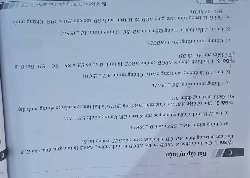 Bài tập tự luận 
lần lượt là trung điểm AB, CD. Cho biết tam giác SCD vuông tại S. là tam giác đều. Gọi E, F D 
Bài 1. Cho hình chóp S. ABCD có đáy ABCD là hình vuông, △ SAB
a) Chứng minh: AB⊥ (SEF) và CD⊥ (SEF). 
b) Gọi H là hình chiếu vuông góc của S trên EF. Chứng minh: SH⊥ AC. 
Bài 2. Cho tứ diện ABCD có hai mặt (ABC) và (BCD) là hai tam giác cân có chung cạnh đáy
BC. Gọi I là trung điểm BC. 
a) Chứng minh rằng: BC⊥ (ADI). 
b) Gọi AH là đường cao trong △ ADI. Chứng minh: AH⊥ (BCD). 
Bài 3. Cho hình chóp S. ABCD có đáy ABCD là hình thoi, có SA=SB=SC=SD. Gọi O là 
giao điểm của AC và BD. 
a) Chứng minh rằng: SO⊥ (ABCD). 
b) Gọi I, J lần lượt là trung điểm của AB, BC. Chứng minh: IJ⊥ (SBD). 
c) Gọi G là trọng tâm tam giác ACD và H trên cạnh SD sao cho HD=2HS. Chứng minh:
HG⊥ (ABCD). 
Tổ Toán - THPT Nguyễn Thái Bình - TP. HCM