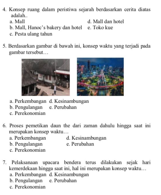 Konsep ruang dalam peristiwa sejarah berdasarkan cerita diatas
adalah. .
a. Mall d. Mall dan hotel
b. Mall, Hanoc’s bakery dan hotel e. Toko kue
c. Pesta ulang tahun
5. Berdasarkan gambar di bawah ini, konsep waktu yang terjadi pada
gambar tersebut…
a. Perkembangan d. Kesinambungan
b. Pengulangan e. Perubahan
c. Perekonomian
6. Proses pemetikan daun the dari zaman dahulu hingga saat ini
merupakan konsep waktu…
a. Perkembangan d. Kesinambungan
b. Pengulangan e. Perubahan
c. Perekonomian
7. Pelaksanaan upacara bendera terus dilakukan sejak hari
kemerdekaan hingga saat ini, hal ini merupakan konsep waktu…
a. Perkembangan d. Kesinambungan
b. Pengulangan e. Perubahan
c. Perekonomian