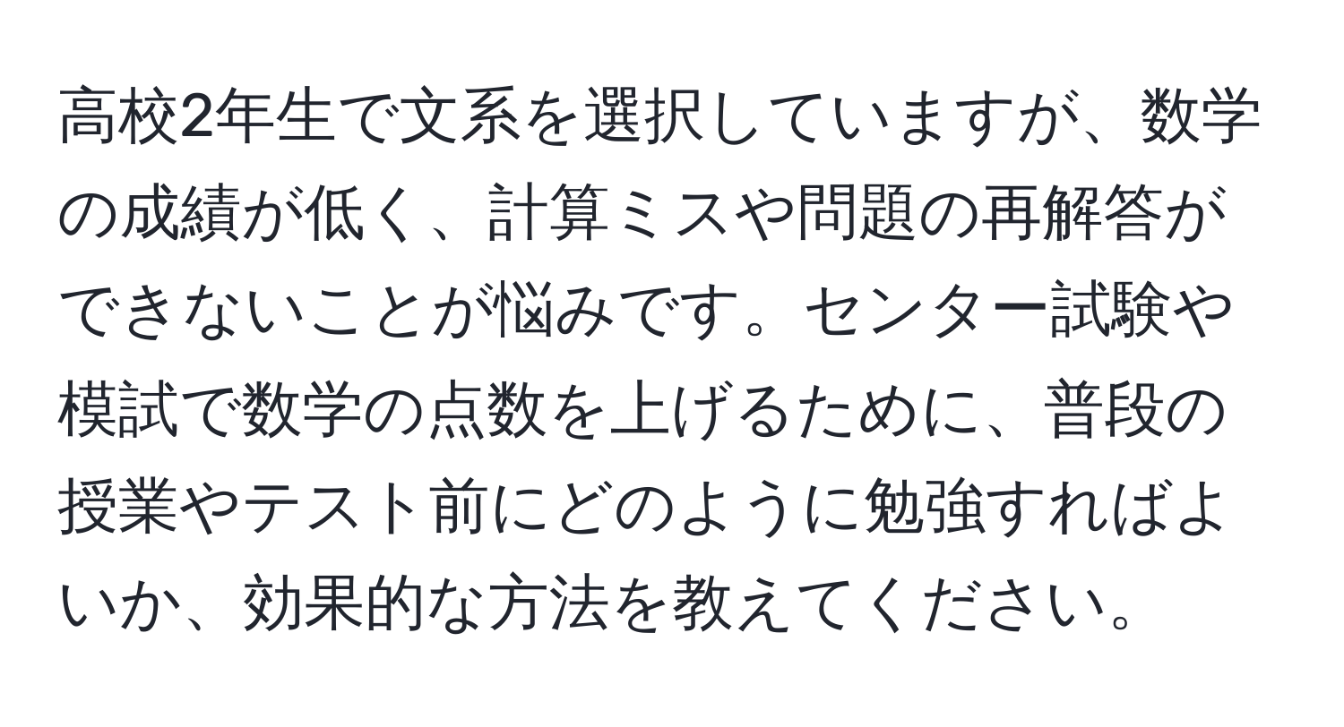 高校2年生で文系を選択していますが、数学の成績が低く、計算ミスや問題の再解答ができないことが悩みです。センター試験や模試で数学の点数を上げるために、普段の授業やテスト前にどのように勉強すればよいか、効果的な方法を教えてください。