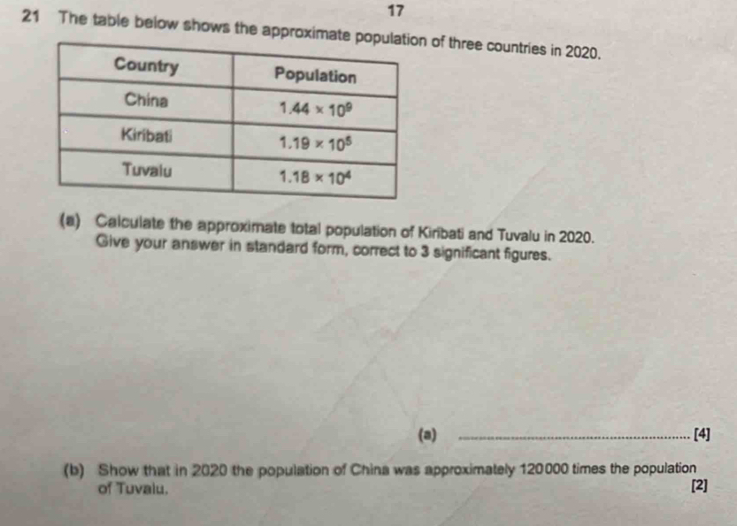 17
21 The table below shows the approx of three countries in 2020.
(a) Calculate the approximate total population of Kiribati and Tuvalu in 2020.
Give your answer in standard form, correct to 3 significant figures.
(a) _[4]
(b) Show that in 2020 the population of China was approximately 120000 times the population
of Tuvaiu. [2]