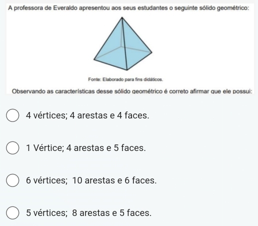 A professora de Everaldo apresentou aos seus estudantes o seguinte sólido geométrico:
Fonte: Elaborado para fins didáticos.
Observando as características desse sólido geométrico é correto afirmar que ele possui:
4 vértices; 4 arestas e 4 faces.
1 Vértice; 4 arestas e 5 faces.
6 vértices; 10 arestas e 6 faces.
5 vértices; 8 arestas e 5 faces.