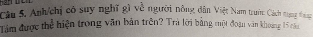 ban tren. 
Câu 5. Anh/chị có suy nghĩ gì về người nông dân Việt Nam trước Cách mạng tháng 
Tám được thể hiện trong văn bản trên? Trả lời bằng một đoạn văn khoảng 15 câu.