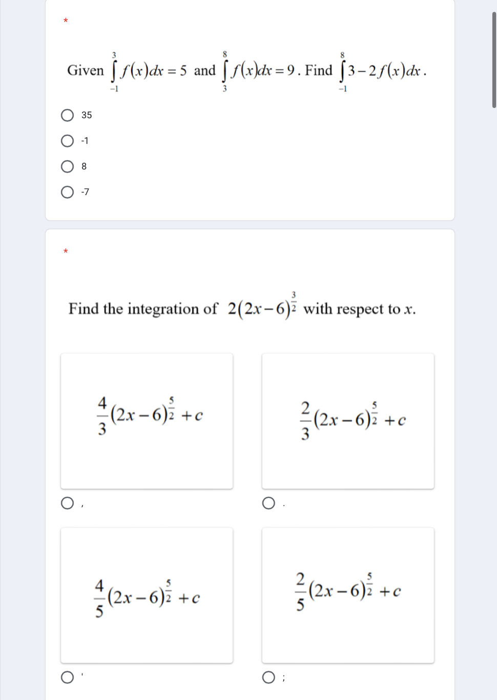 Given ∈tlimits _(-1)^3f(x)dx=5 and ∈tlimits _3^(8f(x)dx=9. Find ∈tlimits _(-1)^83-2f(x)dx.
35
-1
8
-7
Find the integration of 2(2x-6)^frac 3)2 with respect to x.
 4/3 (2x-6)^ 5/2 +c
 2/3 (2x-6)^ 5/2 +c
 4/5 (2x-6)^ 5/2 +c
 2/5 (2x-6)^ 5/2 +c;