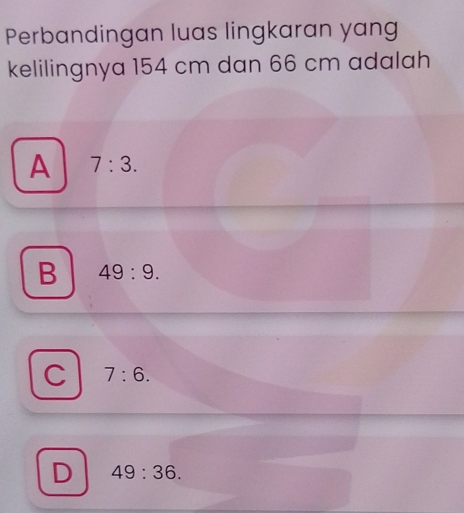 Perbandingan luas lingkaran yang
kelilingnya 154 cm dan 66 cm adalah
A 7:3.
B 49:9.
C 7:6.
D 49:36.