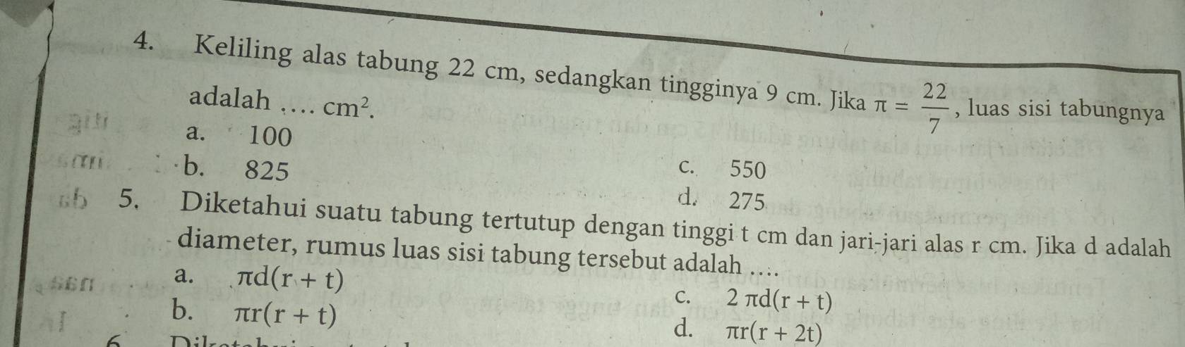 Keliling alas tabung 22 cm, sedangkan tingginya 9 cm. Jika π = 22/7  , luas sisi tabungnya
adalah .... cm^2. 
gi ti
a. 100
san b. 825 c. 550
d. 275
sb 5. Diketahui suatu tabung tertutup dengan tinggi t cm dan jari-jari alas r cm. Jika d adalah
diameter, rumus luas sisi tabung tersebut adalah …
a.
a 56n π d(r+t)
b. π r(r+t)
C. 2π d(r+t)
d. π r(r+2t)