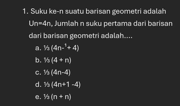 Suku ke-n suatu barisan geometri adalah
Un=4n , Jumlah n suku pertama dari barisan
dari barisan geometri adalah....
a. 1/3(4n-^1+4)
b. 1/3(4+n)
C. 1/3(4n-4)
d. 1/3(4n+1-4)
e. 1/3(n+n)