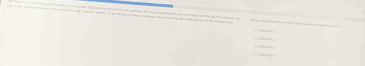 [1] The school teiness policy needs to be revised. (2) fitudents should not be punished for cincunstances that are out of thee contet. (3) For instance, the 
city hurses tend to run lse in the wentertime . (4) Students should not be forced to wake up an hour early just to be sure that they're not five minuses lise Which seroence given a mason tat suppens the arter's cain? 
Sacence 1 
Samence 2 
Serence 3 
Secterne 4