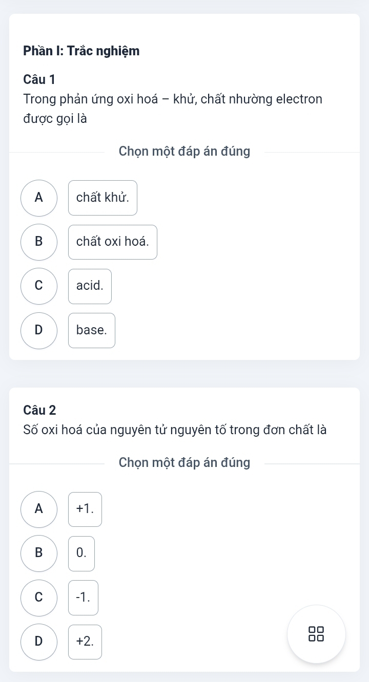 Phần I: Trắc nghiệm
Câu 1
Trong phản ứng oxi hoá - khử, chất nhường electron
được gọi là
Chọn một đáp án đúng
A chất khử.
B chất oxi hoá.
C acid.
D base.
Câu 2
Số oxi hoá của nguyên tử nguyên tố trong đơn chất là
Chọn một đáp án đúng
A +1.
B 0.
C -1.
D +2.