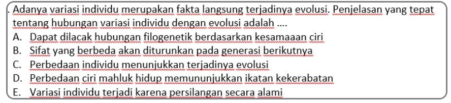 Adanya variasi individu merupakan fakta langsung terjadinya evolusi. Penjelasan yang tepat
tentang hubungan variasi individu dengan evolusi adalah ....
A. Dapat dilacak hubungan filogenetik berdasarkan kesamaaan ciri
B. Sifat yang berbeda akan diturunkan pada generasi berikutnya
C. Perbedaan individu menunjukkan terjadinya evolusi
D. Perbedaan ciri mahluk hidup memununjukkan ikatan kekerabatan
E. Variasi individu terjadi karena persilangan secara alami