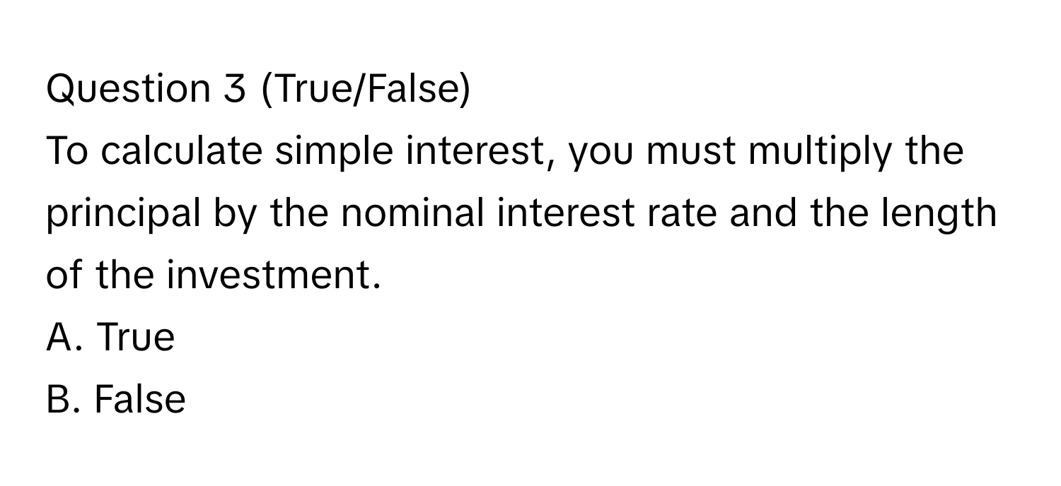 (True/False)
To calculate simple interest, you must multiply the principal by the nominal interest rate and the length of the investment. 
A. True
B. False