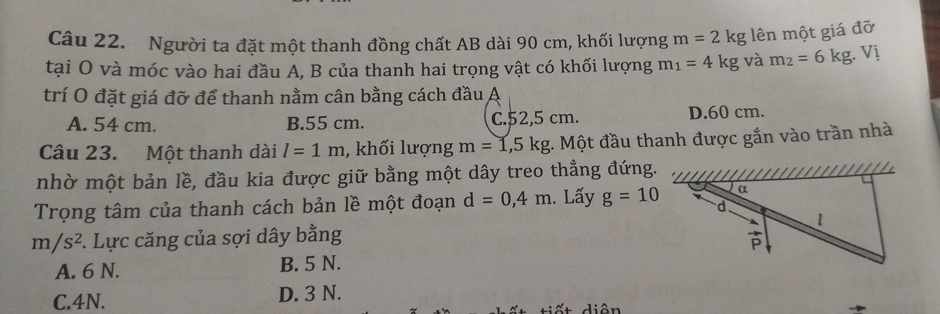 Người ta đặt một thanh đồng chất AB dài 90 cm, khối lượng m=2kg lên một giá đỡ
tại O và móc vào hai đầu A, B của thanh hai trọng vật có khối lượng m_1=4kg và m_2=6kg. Vị
trí O đặt giá đỡ để thanh nằm cân bằng cách đầu A
A. 54 cm. B.55 cm. C.52,5 cm. D.60 cm.
Câu 23. Một thanh dài l=1m , khối lượng m=1,5kg :. Một đầu thanh được gắn vào trần nhà
nhờ một bản lề, đầu kia được giữ bằng một dây treo thẳng đứng.
Trọng tâm của thanh cách bản lề một đoạn d=0,4m. Lấy g=10
m/s^2. Lực căng của sợi dây bằng
A. 6 N. B. 5 N.
C.4N. D. 3 N.