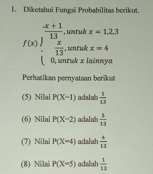 Diketahui Fungsi Probabilitas berikut.
f(x)beginarrayl  (x+1)/13 ,untukx=1.2,3  x/13 ,untukx=4 0,untukxlatimyaendarray.
Perhatikan pernyataan berikut 
(5) Nilai P(X=1) adalah  1/13 
(6) Nilai P(X=2) adalah  3/13 
(7) Nilai P(X=4) adalah  4/13 
(8) Nilai P(X=5) adalah  1/13 