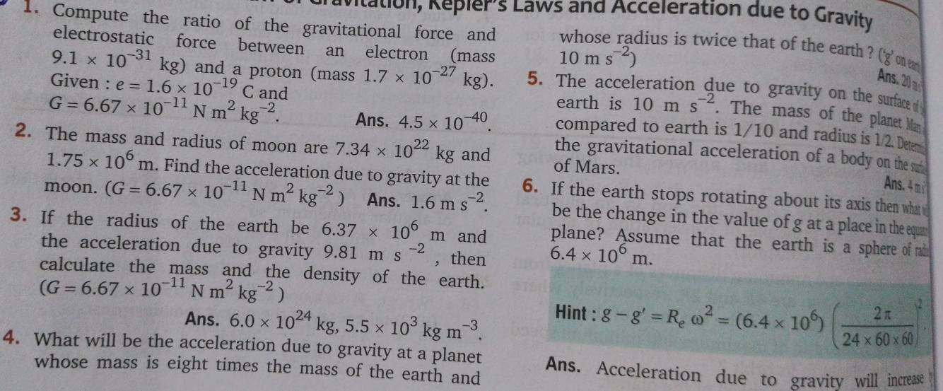 vitation, Repier's Laws and Acceleration due to Gravity
1. Compute the ratio of the gravitational force and whose radius is twice that of the earth ? ('g' one 
electrostatic force between an electron (mass 10ms^(-2))
Ans. 20
9.1* 10^(-31)kg) and a proton (mass 1.7* 10^(-27)kg). 5. The acceleration due to gravity on the surface d 
Given : e=1.6* 10^(-19)C and
G=6.67* 10^(-11)Nm^2kg^(-2).
earth is 10ms^(-2). The mass of the planet Man
Ans. 4.5* 10^(-40). compared to earth is 1/10 and radius is 1/2. Detem
2. The mass and radius of moon are 7.34* 10^(22)kg and of Mars.
the gravitational acceleration of a body on the sut
1.75* 10^6m. Find the acceleration due to gravity at the 6. If the earth stops rotating about its axis then what 
Ans. 4 m 
moon. (G=6.67* 10^(-11)Nm^2kg^(-2)) Ans. 1.6ms^(-2). be the change in the value of g at a place in the equan 
3. If the radius of the earth be 6.37* 10^6m and plane? Assume that the earth is a sphere of radd
the acceleration due to gravity 9.81ms^(-2) , then 6.4* 10^6m.
calculate the mass and the density of the earth.
(G=6.67* 10^(-11)Nm^2kg^(-2))
Ans. 6.0* 10^(24)kg,5.5* 10^3kgm^(-3). Hint : g-g'=R_eomega^2=(6.4* 10^6)( 2π /24* 60* 60 )^2
4. What will be the acceleration due to gravity at a planet Ans. Acceleration due to gravity will increase
whose mass is eight times the mass of the earth and