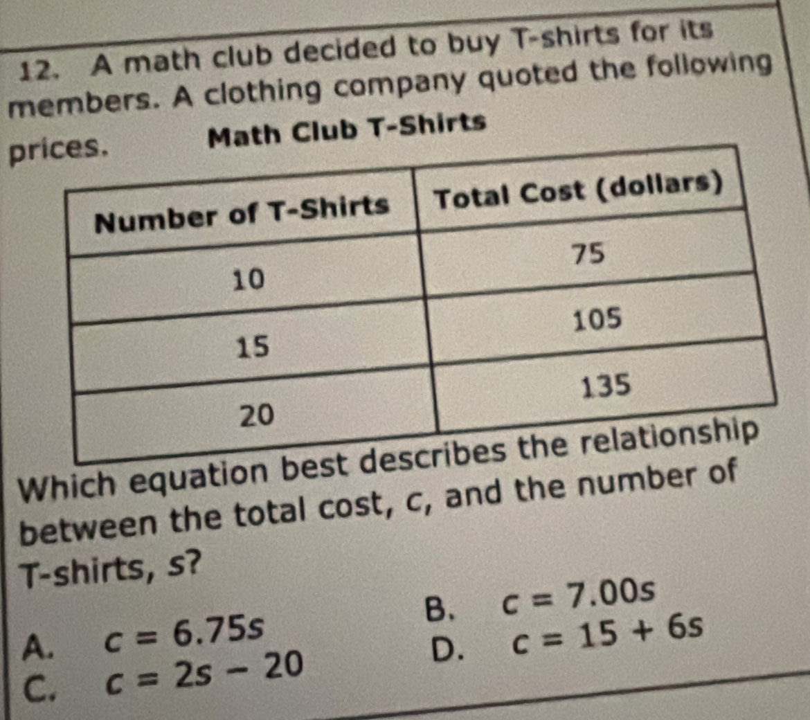 A math club decided to buy T-shirts for its
members. A clothing company quoted the following
pMath Club T-Shirts
Which equation
between the total cost, c, and the number of
T-shirts, s?
B. c=7.00s
A. c=6.75s
C. c=2s-20 D. c=15+6s