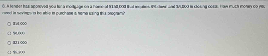 A lender has approved you for a mortgage on a home of $150,000 that requires 8% down and $4,000 in closing costs. How much money do you
need in savings to be able to purchase a home using this program?
$16,000
$8,000
$21,000
$5,200