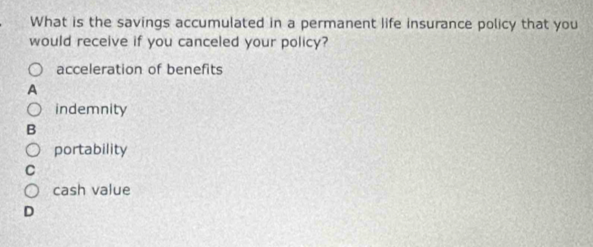 What is the savings accumulated in a permanent life insurance policy that you
would receive if you canceled your policy?
acceleration of benefits
indemnity
portability
cash value
D