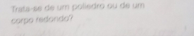 Trats-se de um poliedro ou de um 
corpo redondo?