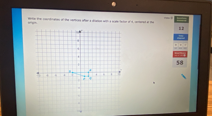 Video ② 
Write the coordinates of the vertices after a dilation with a scale factor of 4, centered at the Questions 
origin. answered
12
ellapsed Time 
00 18 17 
SBC 
out of 100 ❶ SmartScore 
58