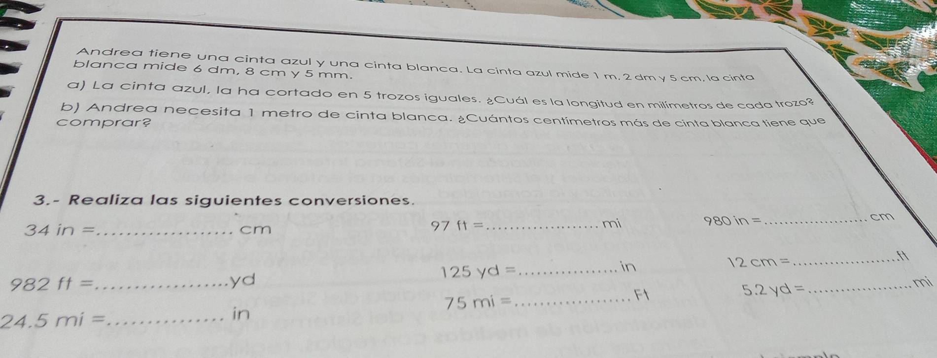 Andrea tiene una cinta azul y una cinta blanca. La cinta azul mide 1 m, 2 dm y 5 cm, la cinta 
blanca mide 6 dm, 8 cm y 5 mm. 
a) La cinta azul, la ha cortado en 5 trozos iguales. ¿Cuál es la longitud en milímetros de cada trozo? 
b) Andrea necesita 1 metro de cinta blanca. ¿Cuántos centímetros más de cinta blanca tiene que 
comprar? 
3.- Realiza las siguientes conversiones. 
_ 34in=
cm
_ 97ft=
mi
980in=
_ cm
ft
_ 982ft=
yd 
_ 125yd=
in
12cm= _
75mi=
_F1 
_ 5.2yd=
mi 
_ 24.5mi=
in